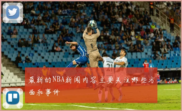 最新的NBA新闻内容主要关注哪些方面和事件