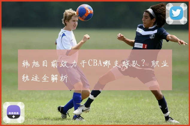 韩旭目前效力于CBA哪支球队?职业轨迹全解析