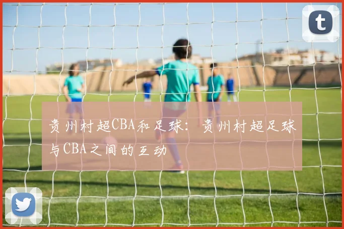 贵州村超CBA和足球:贵州村超足球与CBA之间的互动