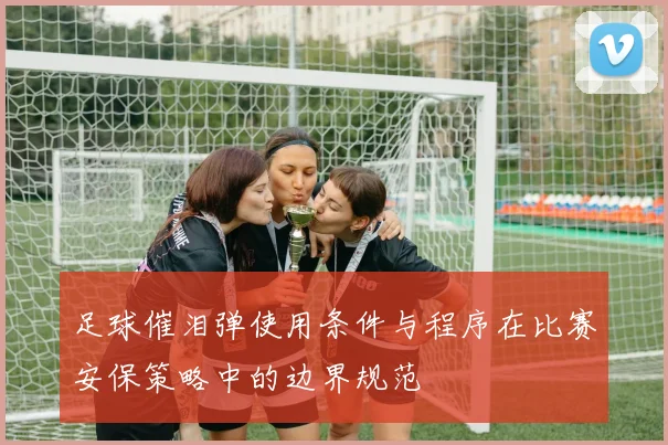 足球催泪弹使用条件与程序在比赛安保策略中的边界规范