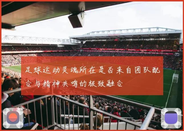 足球运动灵魂所在是否来自团队配合与精神共鸣的极致融合